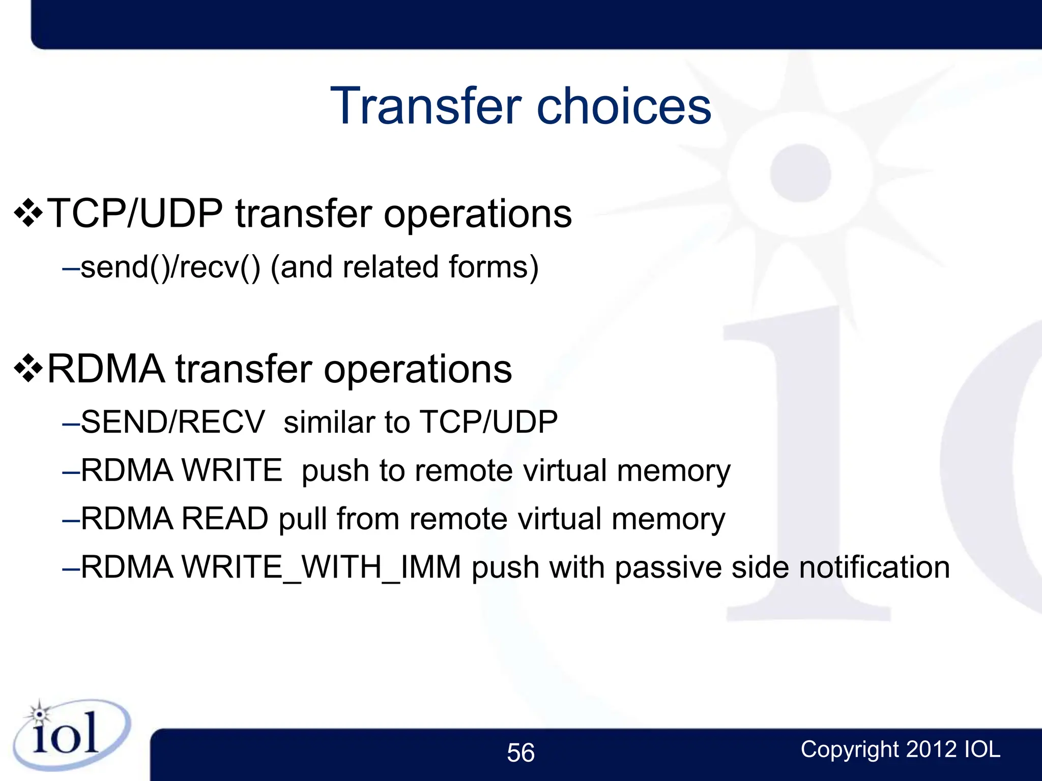 56 Copyright 2012 IOL
Transfer choices
TCP/UDP transfer operations
–send()/recv() (and related forms)
RDMA transfer operations
–SEND/RECV similar to TCP/UDP
–RDMA WRITE push to remote virtual memory
–RDMA READ pull from remote virtual memory
–RDMA WRITE_WITH_IMM push with passive side notification
 