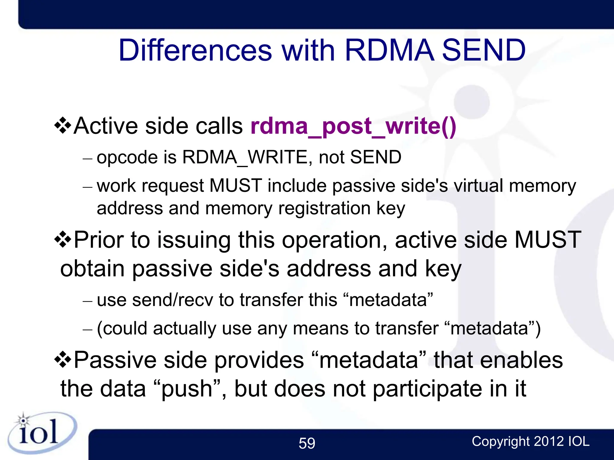 59 Copyright 2012 IOL
Differences with RDMA SEND
Active side calls rdma_post_write()
– opcode is RDMA_WRITE, not SEND
– work request MUST include passive side's virtual memory
address and memory registration key
Prior to issuing this operation, active side MUST
obtain passive side's address and key
– use send/recv to transfer this “metadata”
– (could actually use any means to transfer “metadata”)
Passive side provides “metadata” that enables
the data “push”, but does not participate in it
 