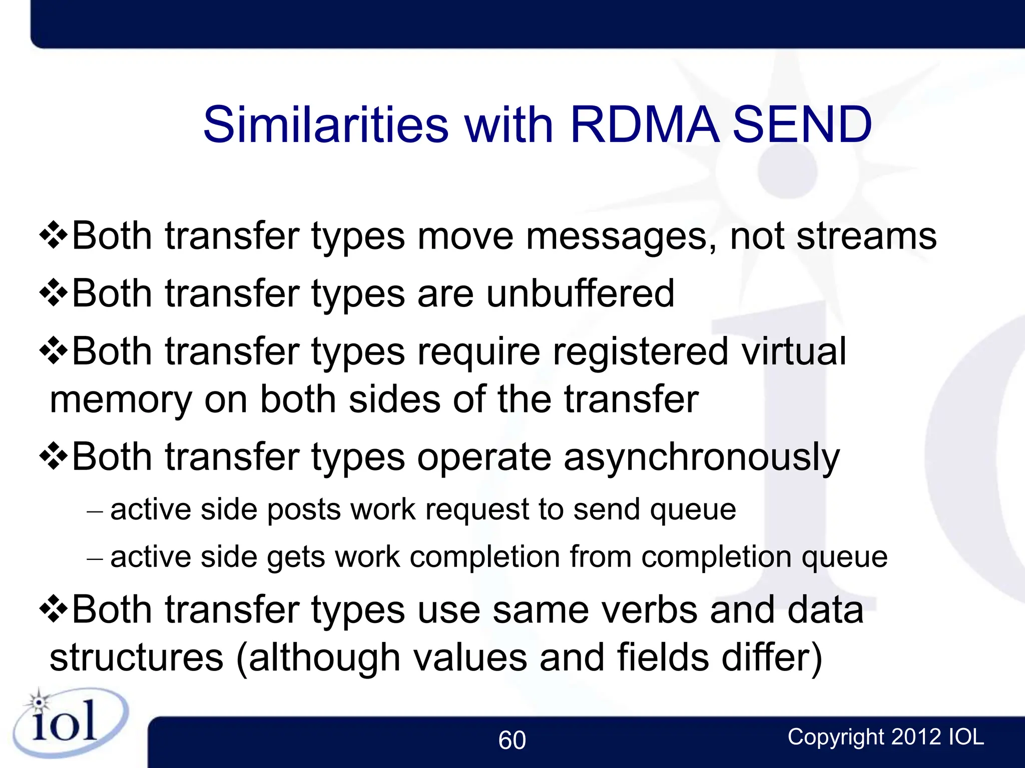 60 Copyright 2012 IOL
Similarities with RDMA SEND
Both transfer types move messages, not streams
Both transfer types are unbuffered
Both transfer types require registered virtual
memory on both sides of the transfer
Both transfer types operate asynchronously
– active side posts work request to send queue
– active side gets work completion from completion queue
Both transfer types use same verbs and data
structures (although values and fields differ)
 