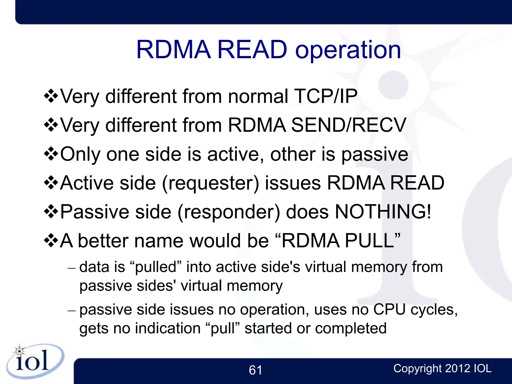 61 Copyright 2012 IOL
RDMA READ operation
Very different from normal TCP/IP
Very different from RDMA SEND/RECV
Only one side is active, other is passive
Active side (requester) issues RDMA READ
Passive side (responder) does NOTHING!
A better name would be “RDMA PULL”
– data is “pulled” into active side's virtual memory from
passive sides' virtual memory
– passive side issues no operation, uses no CPU cycles,
gets no indication “pull” started or completed
 