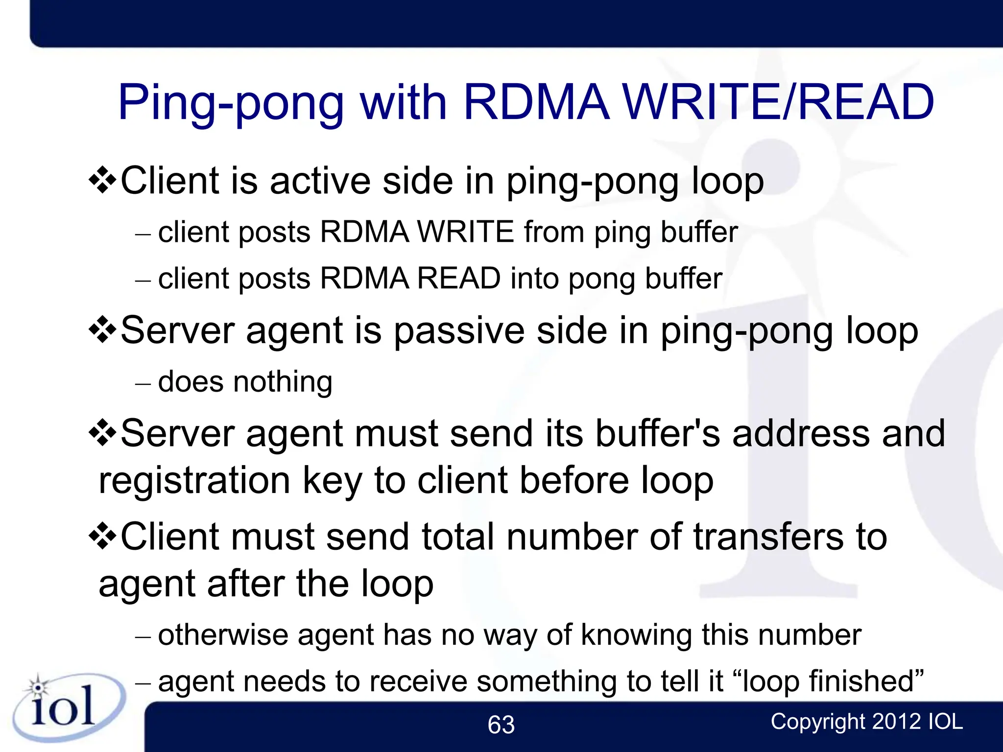 63 Copyright 2012 IOL
Ping-pong with RDMA WRITE/READ
Client is active side in ping-pong loop
– client posts RDMA WRITE from ping buffer
– client posts RDMA READ into pong buffer
Server agent is passive side in ping-pong loop
– does nothing
Server agent must send its buffer's address and
registration key to client before loop
Client must send total number of transfers to
agent after the loop
– otherwise agent has no way of knowing this number
– agent needs to receive something to tell it “loop finished”
 
