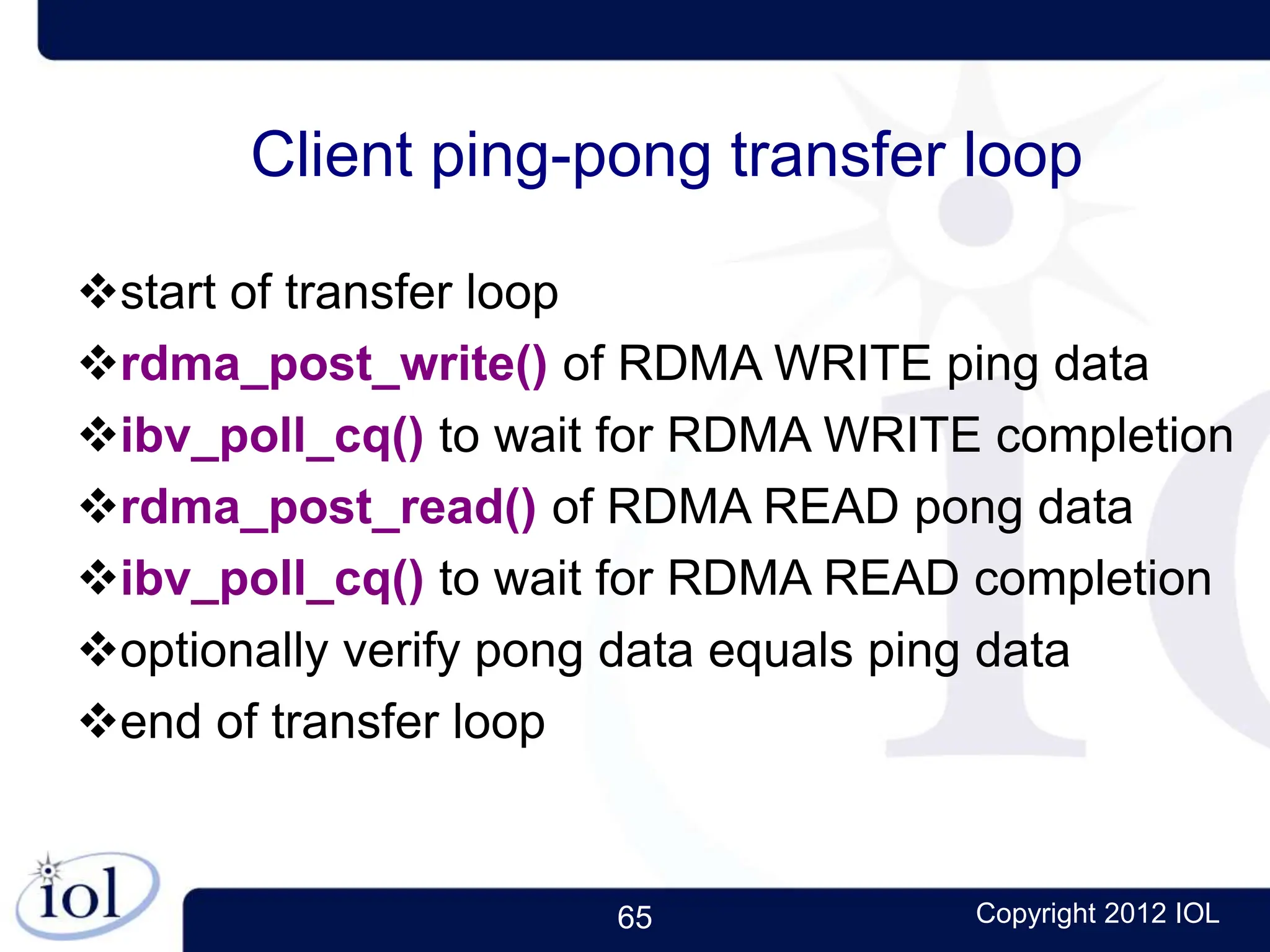 65 Copyright 2012 IOL
Client ping-pong transfer loop
start of transfer loop
rdma_post_write() of RDMA WRITE ping data
ibv_poll_cq() to wait for RDMA WRITE completion
rdma_post_read() of RDMA READ pong data
ibv_poll_cq() to wait for RDMA READ completion
optionally verify pong data equals ping data
end of transfer loop
 