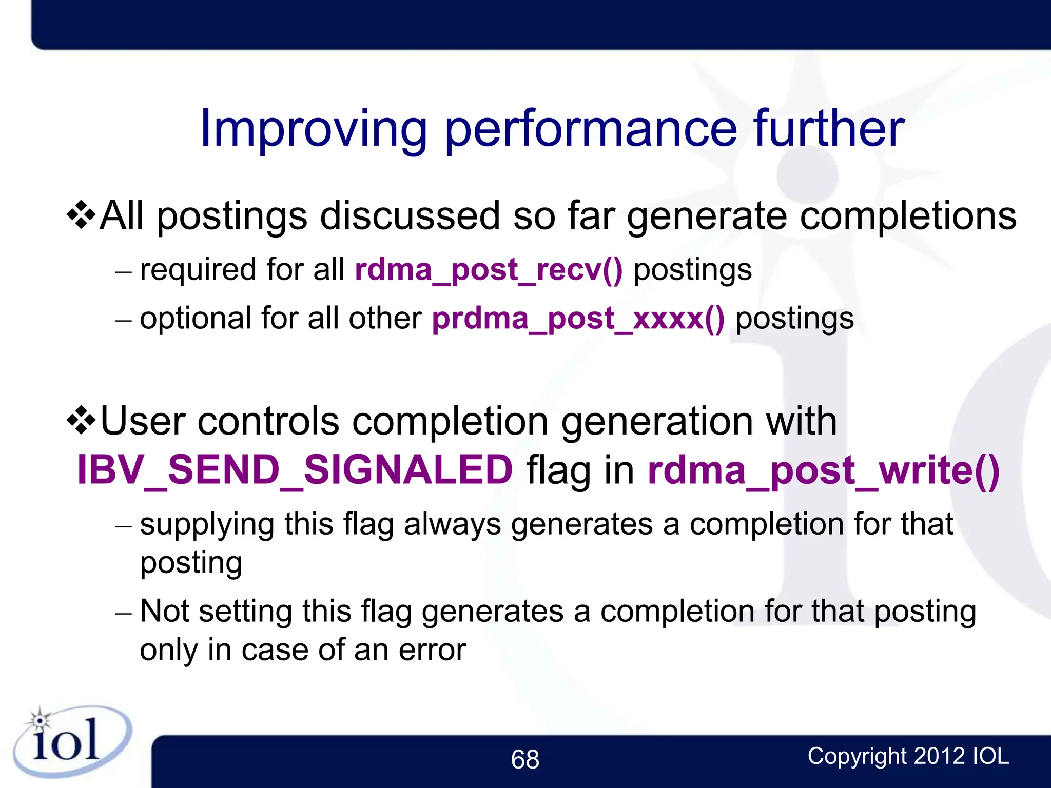 68 Copyright 2012 IOL
Improving performance further
All postings discussed so far generate completions
– required for all rdma_post_recv() postings
– optional for all other prdma_post_xxxx() postings
User controls completion generation with
IBV_SEND_SIGNALED flag in rdma_post_write()
– supplying this flag always generates a completion for that
posting
– Not setting this flag generates a completion for that posting
only in case of an error
 