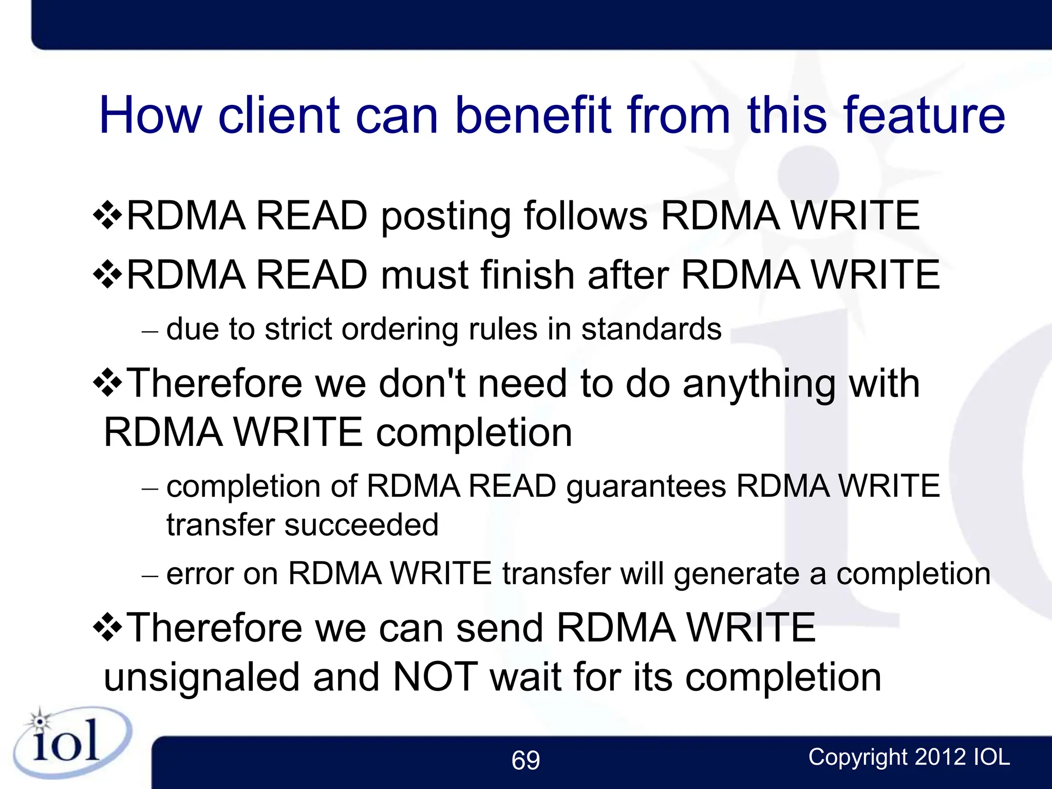 69 Copyright 2012 IOL
How client can benefit from this feature
RDMA READ posting follows RDMA WRITE
RDMA READ must finish after RDMA WRITE
– due to strict ordering rules in standards
Therefore we don't need to do anything with
RDMA WRITE completion
– completion of RDMA READ guarantees RDMA WRITE
transfer succeeded
– error on RDMA WRITE transfer will generate a completion
Therefore we can send RDMA WRITE
unsignaled and NOT wait for its completion
 