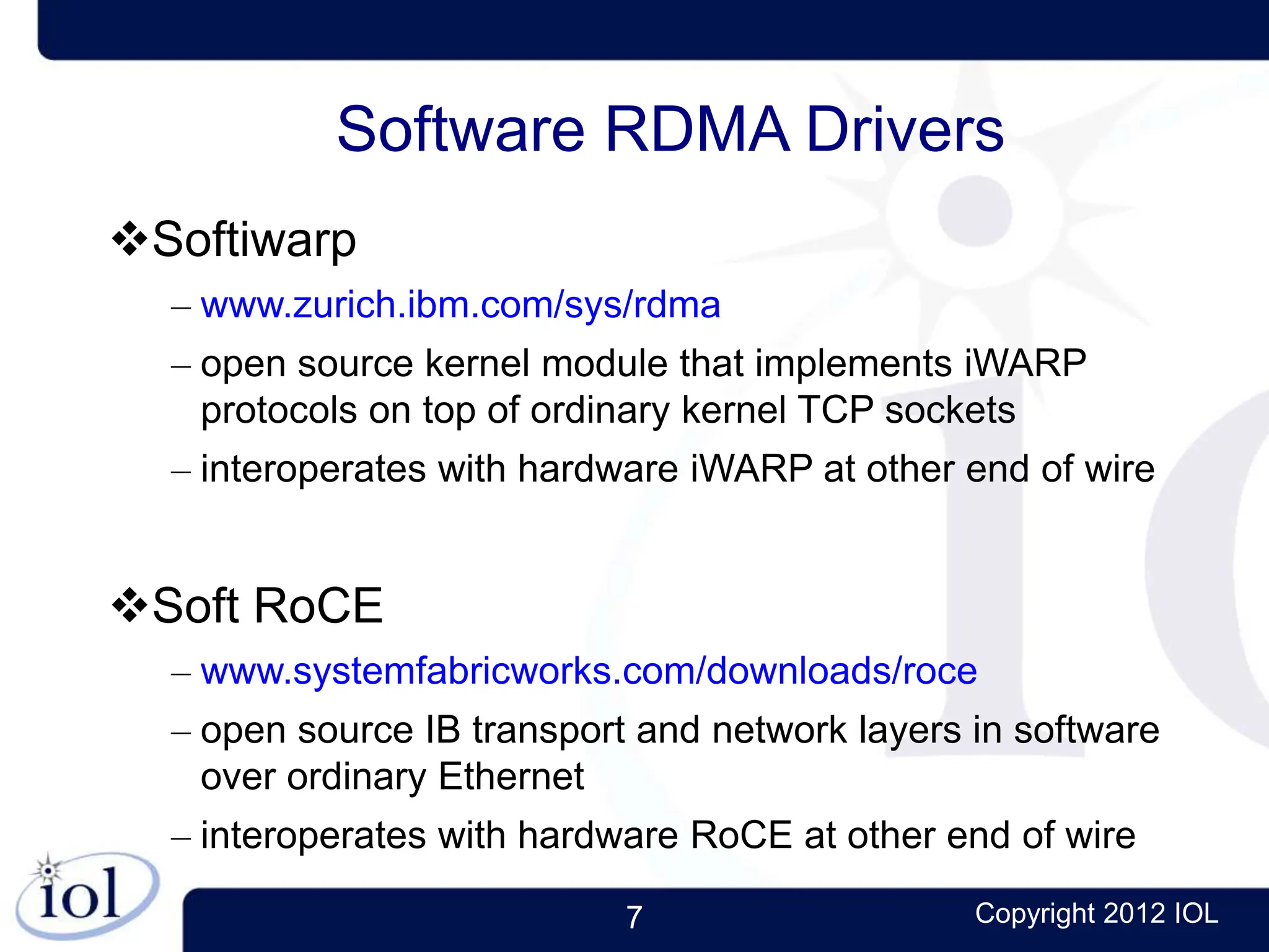 7 Copyright 2012 IOL
Software RDMA Drivers
Softiwarp
– www.zurich.ibm.com/sys/rdma
– open source kernel module that implements iWARP
protocols on top of ordinary kernel TCP sockets
– interoperates with hardware iWARP at other end of wire
Soft RoCE
– www.systemfabricworks.com/downloads/roce
– open source IB transport and network layers in software
over ordinary Ethernet
– interoperates with hardware RoCE at other end of wire
 