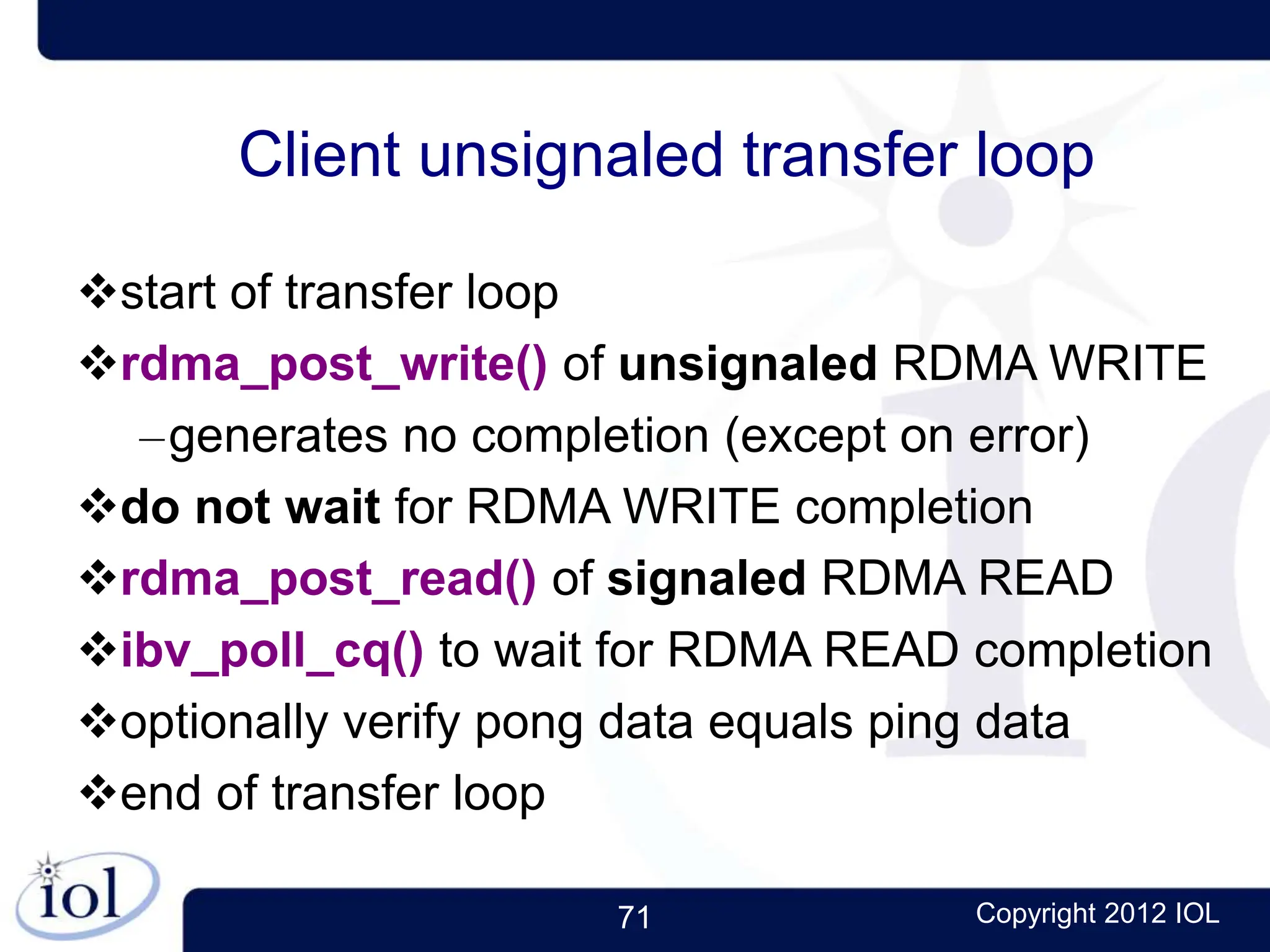 71 Copyright 2012 IOL
Client unsignaled transfer loop
start of transfer loop
rdma_post_write() of unsignaled RDMA WRITE
–generates no completion (except on error)
do not wait for RDMA WRITE completion
rdma_post_read() of signaled RDMA READ
ibv_poll_cq() to wait for RDMA READ completion
optionally verify pong data equals ping data
end of transfer loop
 