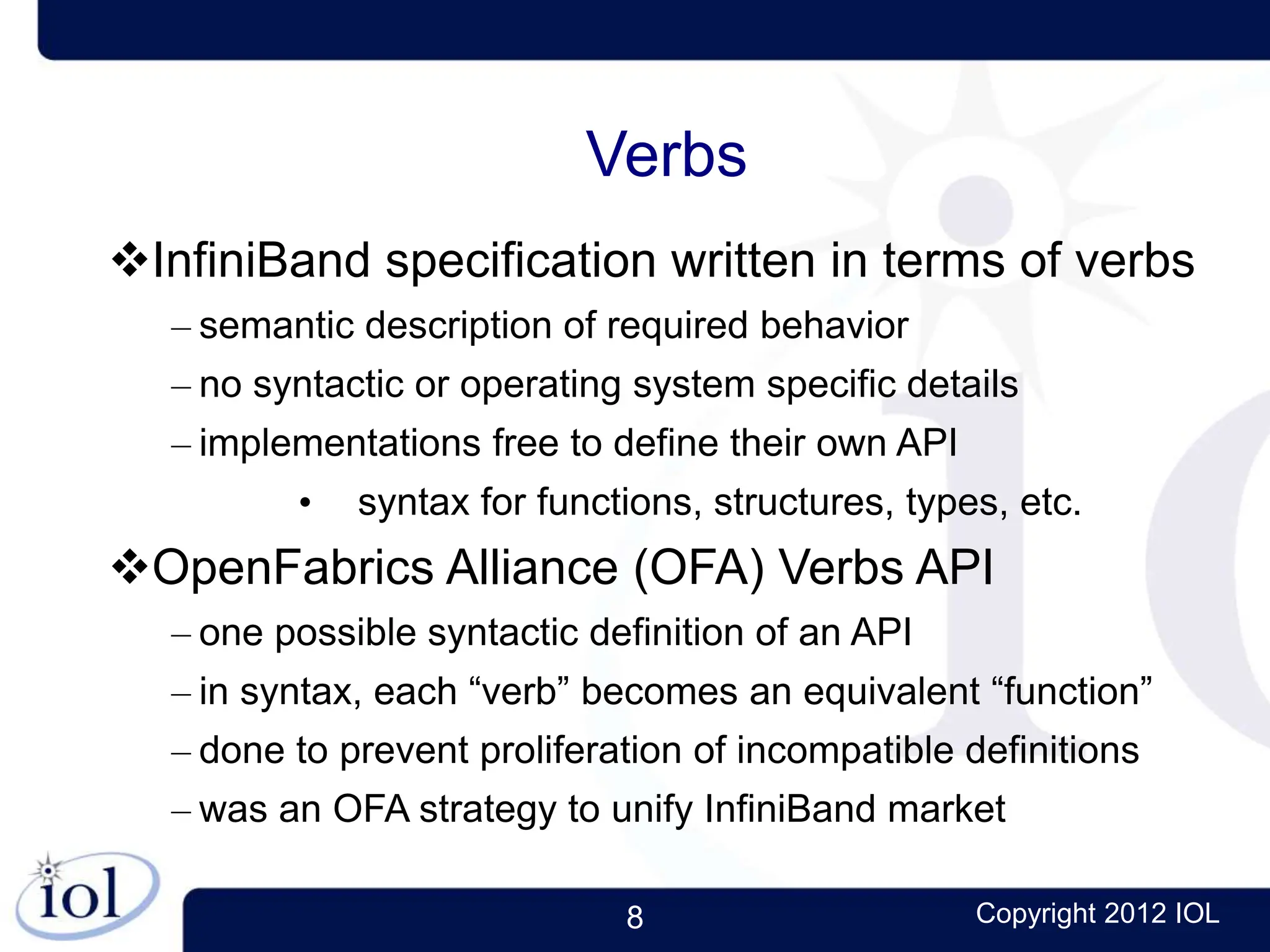 8 Copyright 2012 IOL
Verbs
InfiniBand specification written in terms of verbs
– semantic description of required behavior
– no syntactic or operating system specific details
– implementations free to define their own API
• syntax for functions, structures, types, etc.
OpenFabrics Alliance (OFA) Verbs API
– one possible syntactic definition of an API
– in syntax, each “verb” becomes an equivalent “function”
– done to prevent proliferation of incompatible definitions
– was an OFA strategy to unify InfiniBand market
 