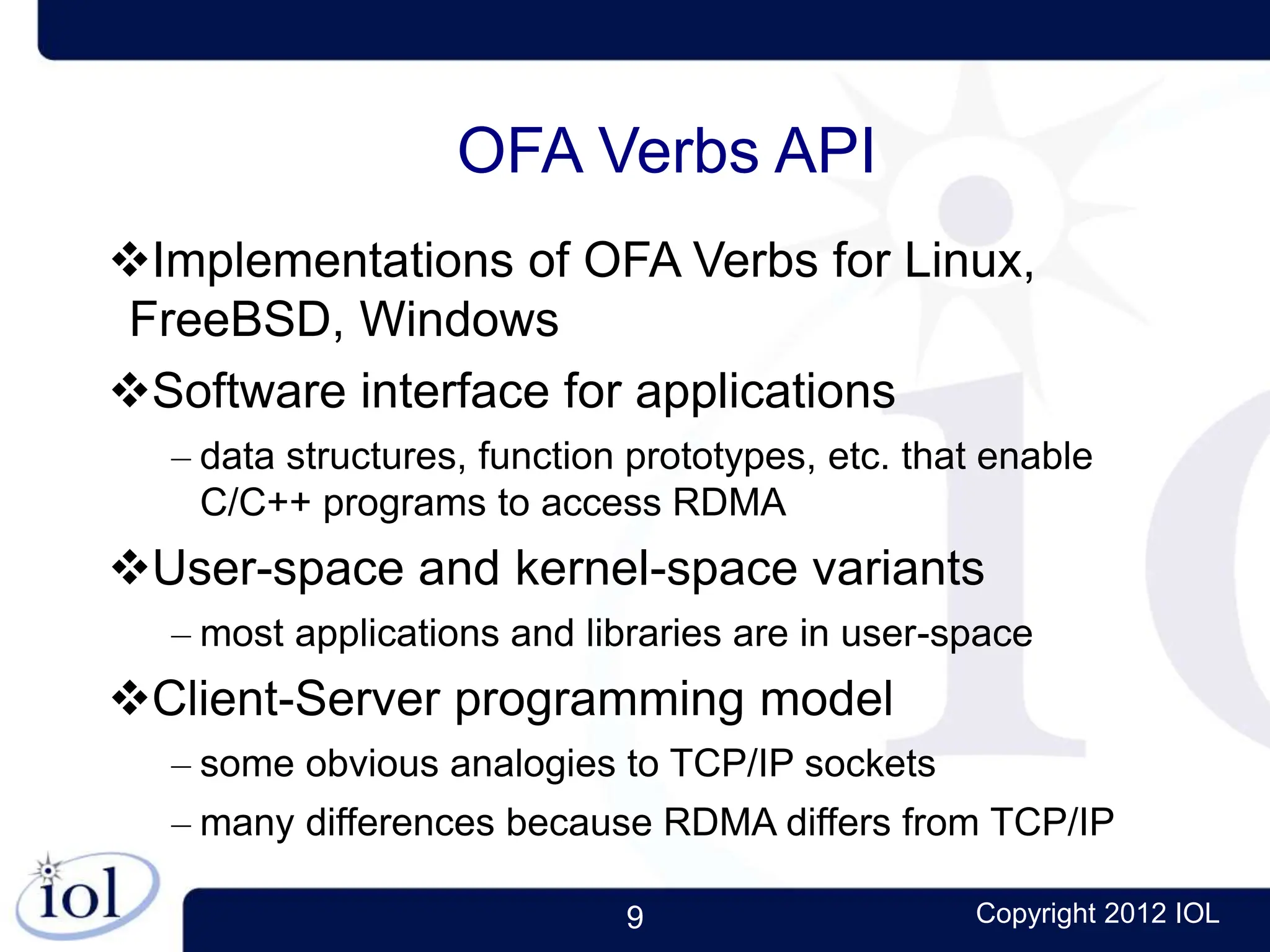 9 Copyright 2012 IOL
OFA Verbs API
Implementations of OFA Verbs for Linux,
FreeBSD, Windows
Software interface for applications
– data structures, function prototypes, etc. that enable
C/C++ programs to access RDMA
User-space and kernel-space variants
– most applications and libraries are in user-space
Client-Server programming model
– some obvious analogies to TCP/IP sockets
– many differences because RDMA differs from TCP/IP
 