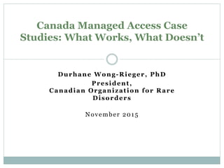 Durhane Wong-Rieger, PhD
President,
Canadian Organization for Rare
Disorders
November 2015
Canada Managed Access Case
Studies: What Works, What Doesn’t
 