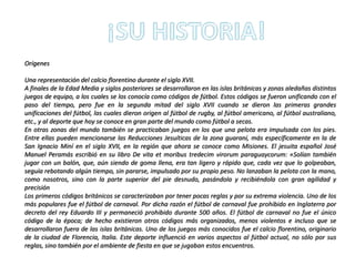 Orígenes
Una representación del calcio florentino durante el siglo XVII.
A finales de la Edad Media y siglos posteriores se desarrollaron en las islas británicas y zonas aledañas distintos
juegos de equipo, a los cuales se los conocía como códigos de fútbol. Estos códigos se fueron unificando con el
paso del tiempo, pero fue en la segunda mitad del siglo XVII cuando se dieron las primeras grandes
unificaciones del fútbol, las cuales dieron origen al fútbol de rugby, al fútbol americano, al fútbol australiano,
etc., y al deporte que hoy se conoce en gran parte del mundo como fútbol a secas.
En otras zonas del mundo también se practicaban juegos en los que una pelota era impulsada con los pies.
Entre ellas pueden mencionarse las Reducciones Jesuíticas de la zona guaraní, más específicamente en la de
San Ignacio Miní en el siglo XVII, en la región que ahora se conoce como Misiones. El jesuita español José
Manuel Peramás escribió en su libro De vita et moribus tredecim virorum paraguaycorum: «Solían también
jugar con un balón, que, aún siendo de goma llena, era tan ligero y rápido que, cada vez que lo golpeaban,
seguía rebotando algún tiempo, sin pararse, impulsado por su propio peso. No lanzaban la pelota con la mano,
como nosotros, sino con la parte superior del pie desnudo, pasándola y recibiéndola con gran agilidad y
precisión
Los primeros códigos británicos se caracterizaban por tener pocas reglas y por su extrema violencia. Uno de los
más populares fue el fútbol de carnaval. Por dicha razón el fútbol de carnaval fue prohibido en Inglaterra por
decreto del rey Eduardo III y permaneció prohibido durante 500 años. El fútbol de carnaval no fue el único
código de la época; de hecho existieron otros códigos más organizados, menos violentos e incluso que se
desarrollaron fuera de las islas británicas. Uno de los juegos más conocidos fue el calcio florentino, originario
de la ciudad de Florencia, Italia. Este deporte influenció en varios aspectos al fútbol actual, no sólo por sus
reglas, sino también por el ambiente de fiesta en que se jugaban estos encuentros.
 