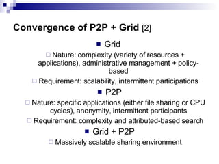 Convergence of P2P + Grid   [2] Grid  Nature: complexity (variety of resources + applications), administrative management + policy-based Requirement: scalability, intermittent participations P2P Nature: specific applications (either file sharing or CPU cycles), anonymity, intermittent participants Requirement: complexity and attributed-based search Grid + P2P Massively scalable sharing environment 