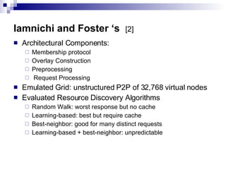 Iamnichi and Foster ‘s  [2] Architectural Components:  Membership protocol Overlay Construction Preprocessing Request Processing Emulated Grid: unstructured P2P of 32,768 virtual nodes Evaluated Resource Discovery Algorithms Random Walk: worst response but no cache Learning-based: best but require cache Best-neighbor: good for many distinct requests Learning-based + best-neighbor: unpredictable 