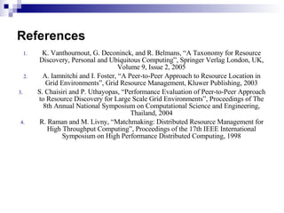 References K. Vanthournout, G. Deconinck, and R. Belmans, “A Taxonomy for Resource Discovery, Personal and Ubiquitous Computing”, Springer Verlag London, UK, Volume 9, Issue 2, 2005 A. Iamnitchi and I. Foster, “A Peer-to-Peer Approach to Resource Location in Grid Environments”, Grid Resource Management, Kluwer Publishing, 2003 S. Chaisiri and P. Uthayopas, “Performance Evaluation of Peer-to-Peer Approach to Resource Discovery for Large Scale Grid Environments”, Proceedings of The 8th Annual National Symposium on Computational Science and Engineering, Thailand, 2004 R. Raman and M. Livny, “Matchmaking: Distributed Resource Management for High Throughput Computing”, Proceedings of the 17th IEEE International Symposium on High Performance Distributed Computing, 1998 