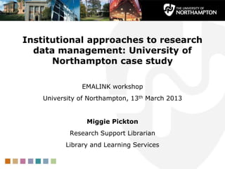 Institutional approaches to research
data management: University of
Northampton case study
EMALINK workshop
University of Northampton, 13th March 2013
Miggie Pickton
Research Support Librarian
Library and Learning Services
 