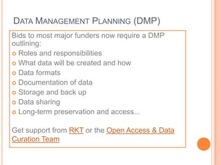 DATA MANAGEMENT PLANNING (DMP)
Bids to most major funders now require a DMP
outlining:
 Roles and responsibilities
 What data will be created and how
 Data formats
 Documentation of data
 Storage and back up
 Data sharing
 Long-term preservation and access...


Get support from RKT or the Open Access & Data
Curation Team
 