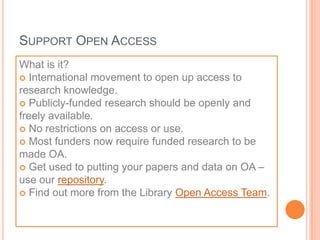 SUPPORT OPEN ACCESS
What is it?
 International movement to open up access to
research knowledge.
 Publicly-funded research should be openly and
freely available.
 No restrictions on access or use.
 Most funders now require funded research to be
made OA.
 Get used to putting your papers and data on OA –
use our repository.
 Find out more from the Library Open Access Team.
 