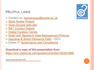 HELPFUL LINKS
    Contact us: openaccess@exeter.ac.uk
    Open Exeter Project
    Open Access web site
    RKT Contact Details
    Digital Curation Centre
    Draft UoE Research Data Management Policies
    Appraise & Select Research Data – DCC
    Exeter IT Governance and Compliance

Download a copy of this presentation from:
https://eric.exeter.ac.uk/repository/handle/10036/3885

Image on opening slide © DDI and MIT:
http://libraries.mit.edu/guides/subjects/data-management/cycle.html
 