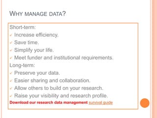 WHY MANAGE DATA?

Short-term:
 Increase efficiency.

 Save time.

 Simplify your life.

 Meet funder and institutional requirements.

Long-term:
 Preserve your data.

 Easier sharing and collaboration.

 Allow others to build on your research.

 Raise your visibility and research profile.
Download our research data management survival guide
 