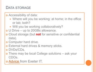 DATA STORAGE
 Accessibility of data:
    Where will you be working: at home; in the office
     or lab; both?
    Will you be working collaboratively?
 U Drive – up to 20GBs allowance.
 Cloud storage (but not for sensitive or confidential
  data).
 Computer hard drive.
 External hard drives & memory sticks.
 DVDs/CDs.
 There may be local College solutions – ask your
  CDOs.
 Advice   from Exeter IT.
 
