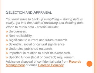SELECTION AND APPRAISAL
You don’t have to back up everything – storing data is
costly, get into the habit of reviewing and deleting data.
When to retain data - criteria include:
 Uniqueness.
 Non-replicability.
 Significant to current and future research.
 Scientific, social or cultural significance.
 Underpins published research.
 Important in relation to other data/research.
 Specific funder (legal or contract) requirement.
Advice on disposal of confidential data from Records
Management or email Caroline Dominey.
 
