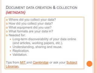DOCUMENT DATA CREATION & COLLECTION
(METADATA)
 Where did you collect your data?
 How did you collect your data?
 What equipment did you use?
 What formats are your data in?
 Needed for:
   Long-term discoverability of your data online
    (and articles, working papers, etc.).
   Understanding, sharing and reuse.
   Replication.
   Validation.


Tips from MIT and Cambridge or ask your Subject
Librarian.
 