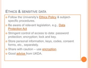 ETHICS & SENSITIVE DATA
 Follow the University’s Ethics Policy & subject-
  specific procedures.
 Be aware of relevant legislation, e.g., Data
  Protection Act
 Stringent control of access to data: password
  protection; encryption; lock and key.
 Store personal information, keys, codes, consent
  forms, etc., separately.
 Share with caution – use encryption.

 Good advice from UKDA.
 