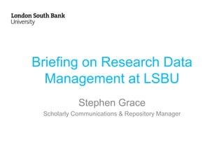 Briefing on Research Data
Management at LSBU
Stephen Grace
Scholarly Communications & Repository Manager
 
