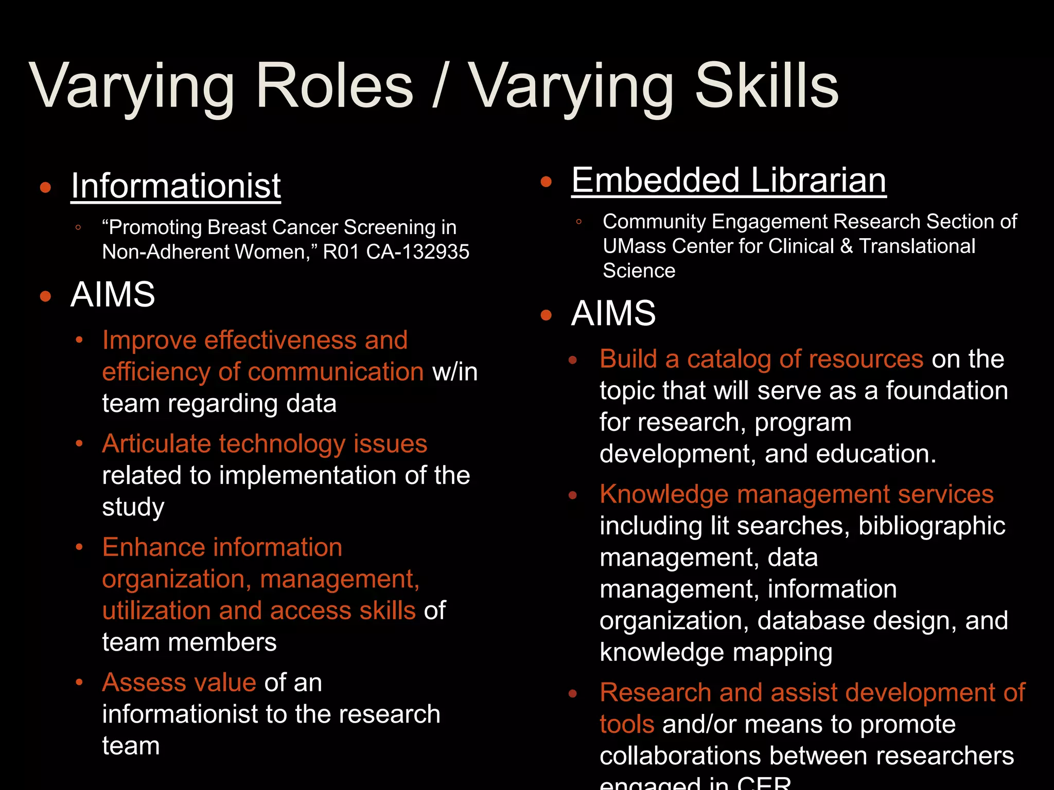 Varying Roles / Varying Skills
   Informationist                               Embedded Librarian
    ◦ “Promoting Breast Cancer Screening in       ◦ Community Engagement Research Section of
      Non-Adherent Women,” R01 CA-132935            UMass Center for Clinical & Translational
                                                    Science
   AIMS
                                                 AIMS
    • Improve effectiveness and
      efficiency of communication w/in               Build a catalog of resources on the
      team regarding data                             topic that will serve as a foundation
                                                      for research, program
    • Articulate technology issues                    development, and education.
      related to implementation of the
      study                                          Knowledge management services
                                                      including lit searches, bibliographic
    • Enhance information                             management, data
      organization, management,                       management, information
      utilization and access skills of                organization, database design, and
      team members                                    knowledge mapping
    • Assess value of an                             Research and assist development of
      informationist to the research                  tools and/or means to promote
      team                                            collaborations between researchers
 