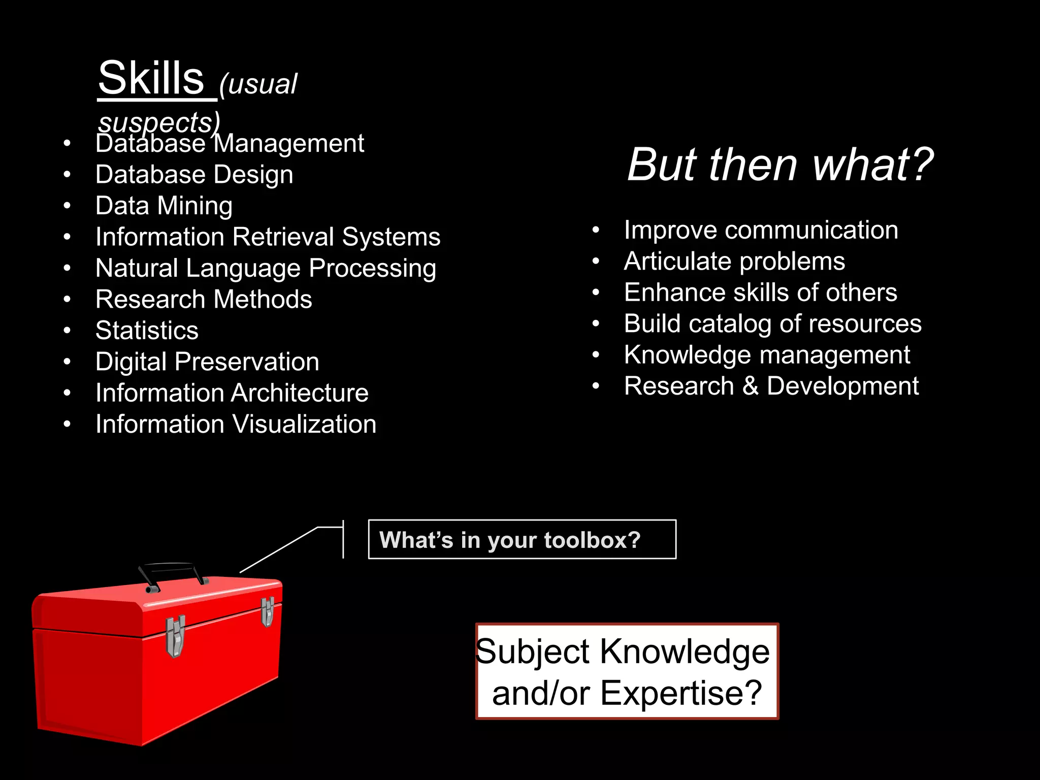 Skills (usual
    suspects)
•   Database Management
•   Database Design                              But then what?
•   Data Mining
•   Information Retrieval Systems            •   Improve communication
•   Natural Language Processing              •   Articulate problems
•   Research Methods                         •   Enhance skills of others
•   Statistics                               •   Build catalog of resources
•   Digital Preservation                     •   Knowledge management
•   Information Architecture                 •   Research & Development
•   Information Visualization



                           What’s in your toolbox?




                                    Subject Knowledge
                                     and/or Expertise?
 