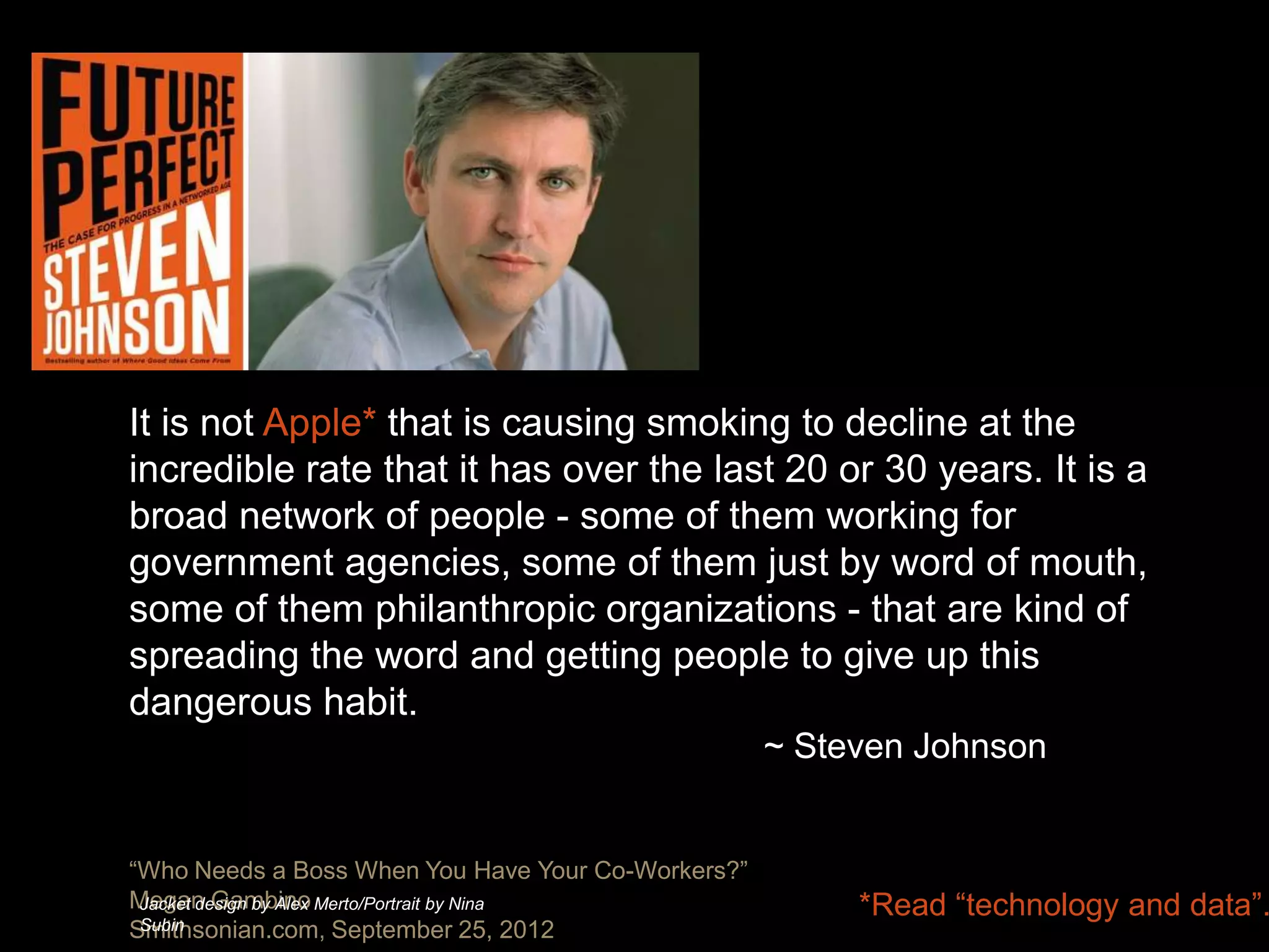 It is not Apple* that is causing smoking to decline at the
incredible rate that it has over the last 20 or 30 years. It is a
broad network of people - some of them working for
government agencies, some of them just by word of mouth,
some of them philanthropic organizations - that are kind of
spreading the word and getting people to give up this
dangerous habit.
                                                    ~ Steven Johnson


“Who Needs a Boss When You Have Your Co-Workers?”
Megan Gambino Merto/Portrait by Nina
 Jacket design by Alex
 Subin
                                                         *Read “technology and data”.
Smithsonian.com, September 25, 2012
 