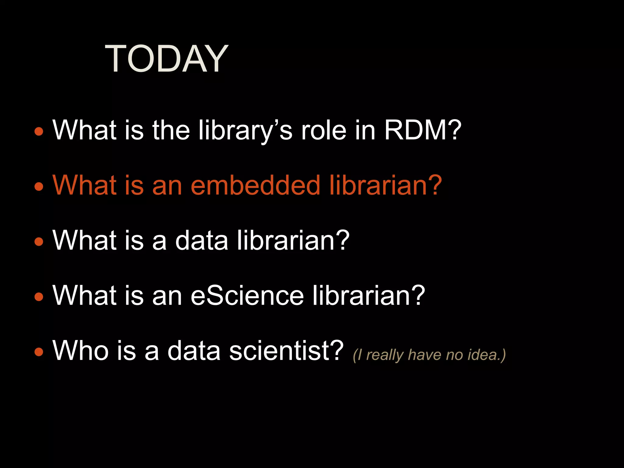 TODAY
   What is the library’s role in RDM?
   What is an embedded librarian?
   What is a data librarian?
   What is an eScience librarian?
   Who is a data scientist? (I really have no idea.)
 