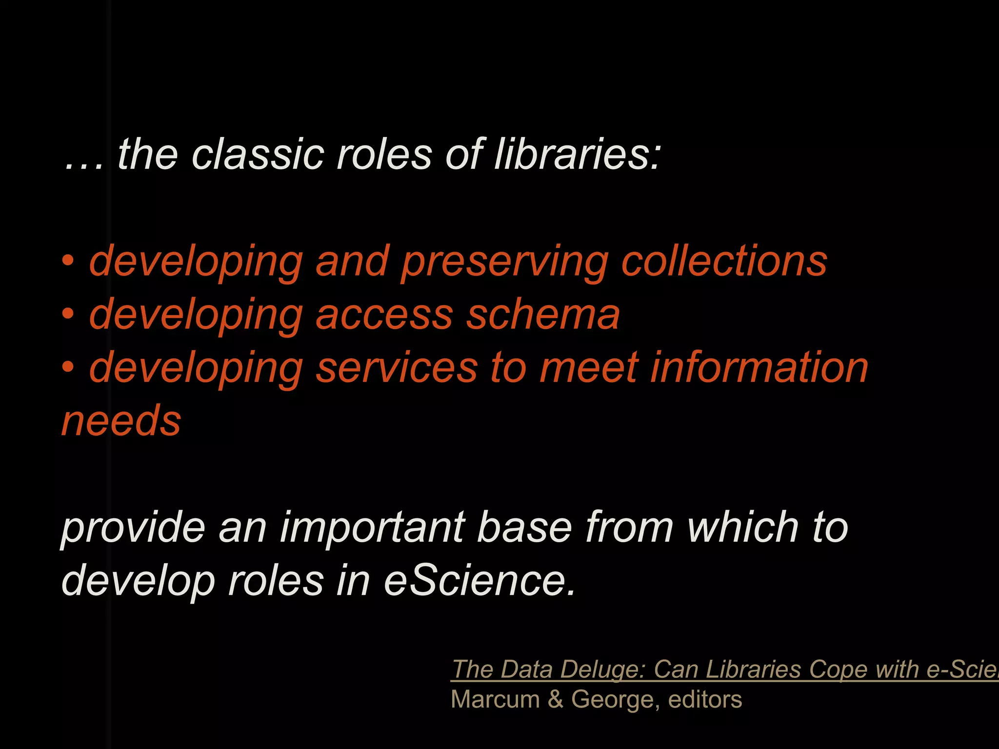 … the classic roles of libraries:

• developing and preserving collections
• developing access schema
• developing services to meet information
needs

provide an important base from which to
develop roles in eScience.
                     The Data Deluge: Can Libraries Cope with e-Scien
                     Marcum & George, editors
 