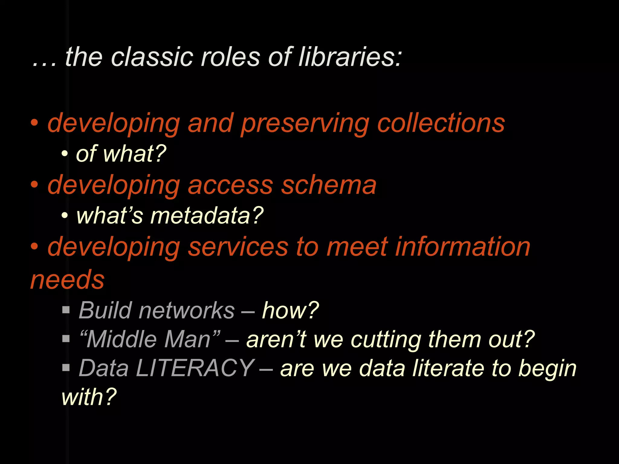 … the classic roles of libraries:

• developing and preserving collections
  • of what?
• developing access schema
  • what’s metadata?
• developing services to meet information
needs
   Build networks – how?
   “Middle Man” – aren’t we cutting them out?
   Data LITERACY – are we data literate to begin
  with?
 