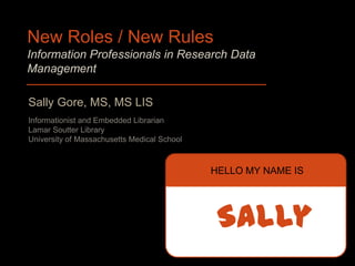New Roles / New Rules
Information Professionals in Research Data
Management

Sally Gore, MS, MS LIS
Informationist and Embedded Librarian
Lamar Soutter Library
University of Massachusetts Medical School



                                             HELLO MY NAME IS




                                              Sally
 