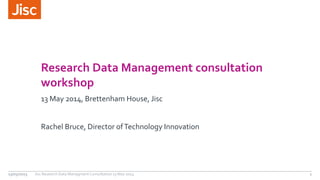 Research Data Management consultation 
workshop 
13 May 2014, Brettenham House, Jisc 
Rachel Bruce, Director of Technology Innovation 
13/05/2013 Jisc Research Data Managment Consultation 13 May 2014 1 
 