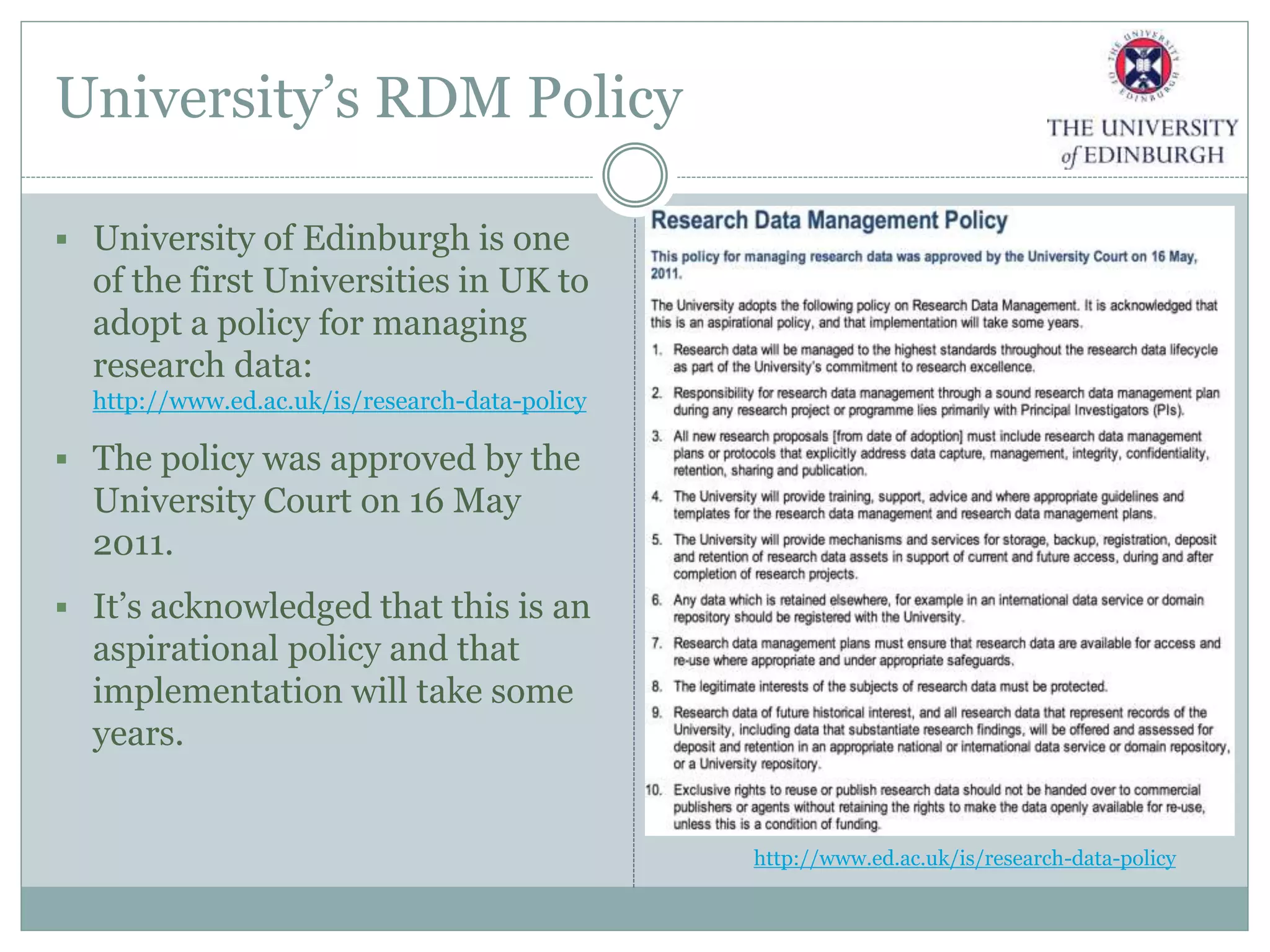 University’s RDM Policy
 University of Edinburgh is one
of the first Universities in UK to
adopt a policy for managing
research data:
http://www.ed.ac.uk/is/research-data-policy
 The policy was approved by the
University Court on 16 May
2011.
 It’s acknowledged that this is an
aspirational policy and that
implementation will take some
years.
http://www.ed.ac.uk/is/research-data-policy
 