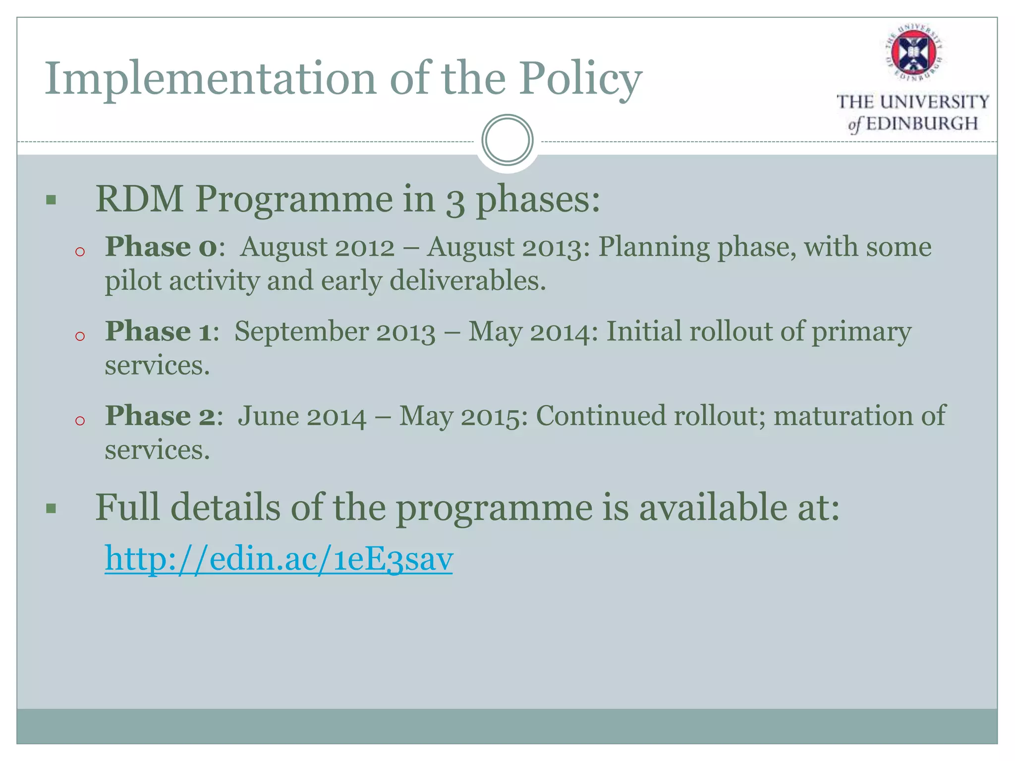 Implementation of the Policy
 RDM Programme in 3 phases:
o Phase 0: August 2012 – August 2013: Planning phase, with some
pilot activity and early deliverables.
o Phase 1: September 2013 – May 2014: Initial rollout of primary
services.
o Phase 2: June 2014 – May 2015: Continued rollout; maturation of
services.
 Full details of the programme is available at:
http://edin.ac/1eE3sav
 