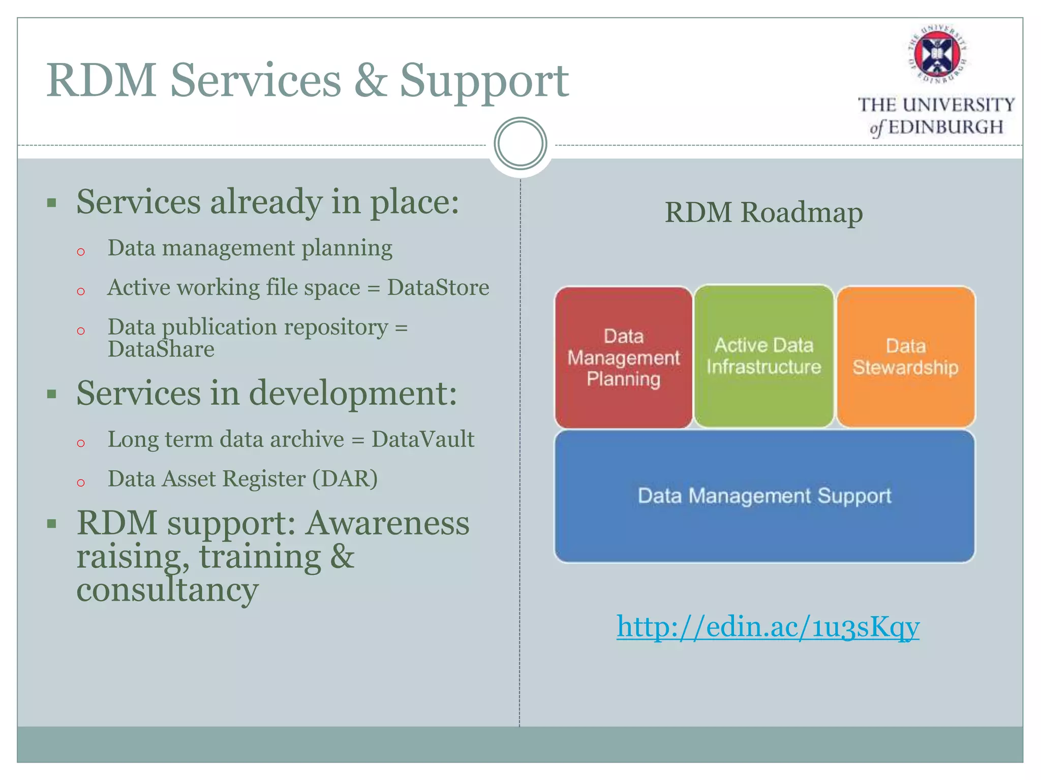 RDM Services & Support
 Services already in place:
o Data management planning
o Active working file space = DataStore
o Data publication repository =
DataShare
 Services in development:
o Long term data archive = DataVault
o Data Asset Register (DAR)
 RDM support: Awareness
raising, training &
consultancy
http://edin.ac/1u3sKqy
RDM Roadmap
 
