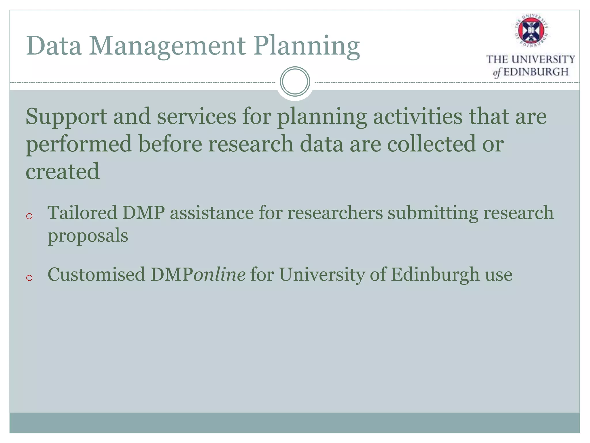 Data Management Planning
Support and services for planning activities that are
performed before research data are collected or
created
o Tailored DMP assistance for researchers submitting research
proposals
o Customised DMPonline for University of Edinburgh use
 