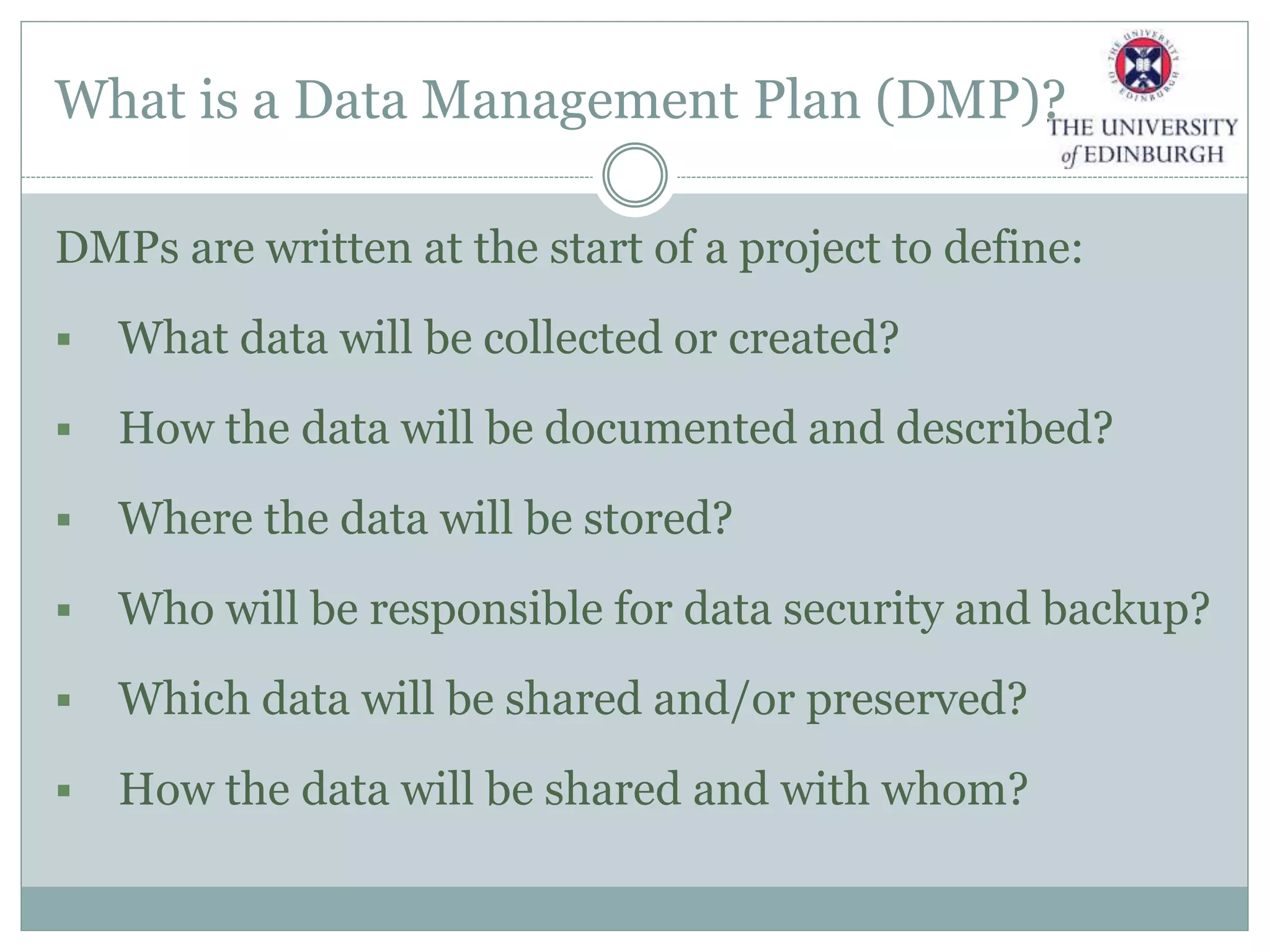 What is a Data Management Plan (DMP)?
DMPs are written at the start of a project to define:
 What data will be collected or created?
 How the data will be documented and described?
 Where the data will be stored?
 Who will be responsible for data security and backup?
 Which data will be shared and/or preserved?
 How the data will be shared and with whom?
 