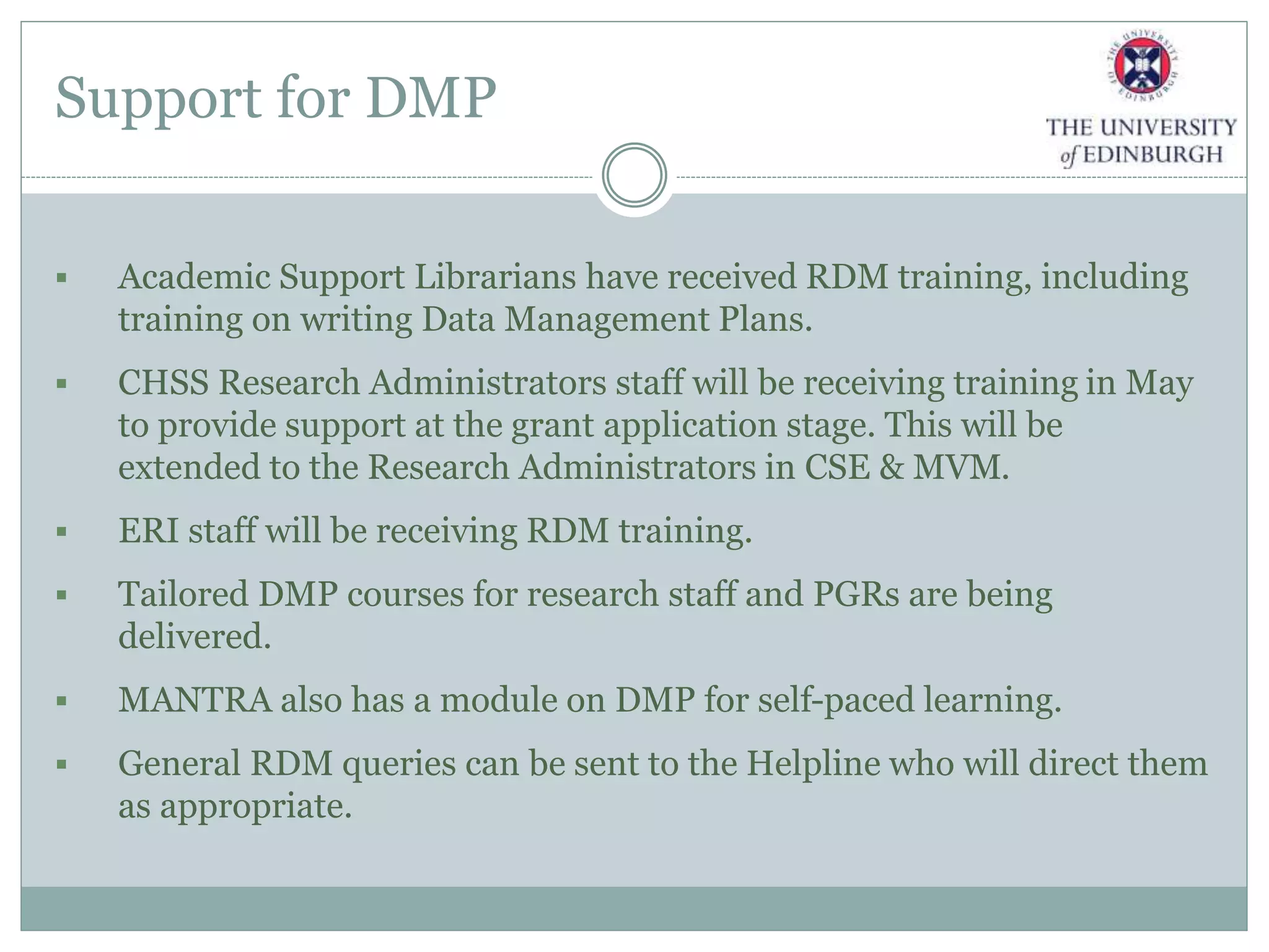 Support for DMP
 Academic Support Librarians have received RDM training, including
training on writing Data Management Plans.
 CHSS Research Administrators staff will be receiving training in May
to provide support at the grant application stage. This will be
extended to the Research Administrators in CSE & MVM.
 ERI staff will be receiving RDM training.
 Tailored DMP courses for research staff and PGRs are being
delivered.
 MANTRA also has a module on DMP for self-paced learning.
 General RDM queries can be sent to the Helpline who will direct them
as appropriate.
 