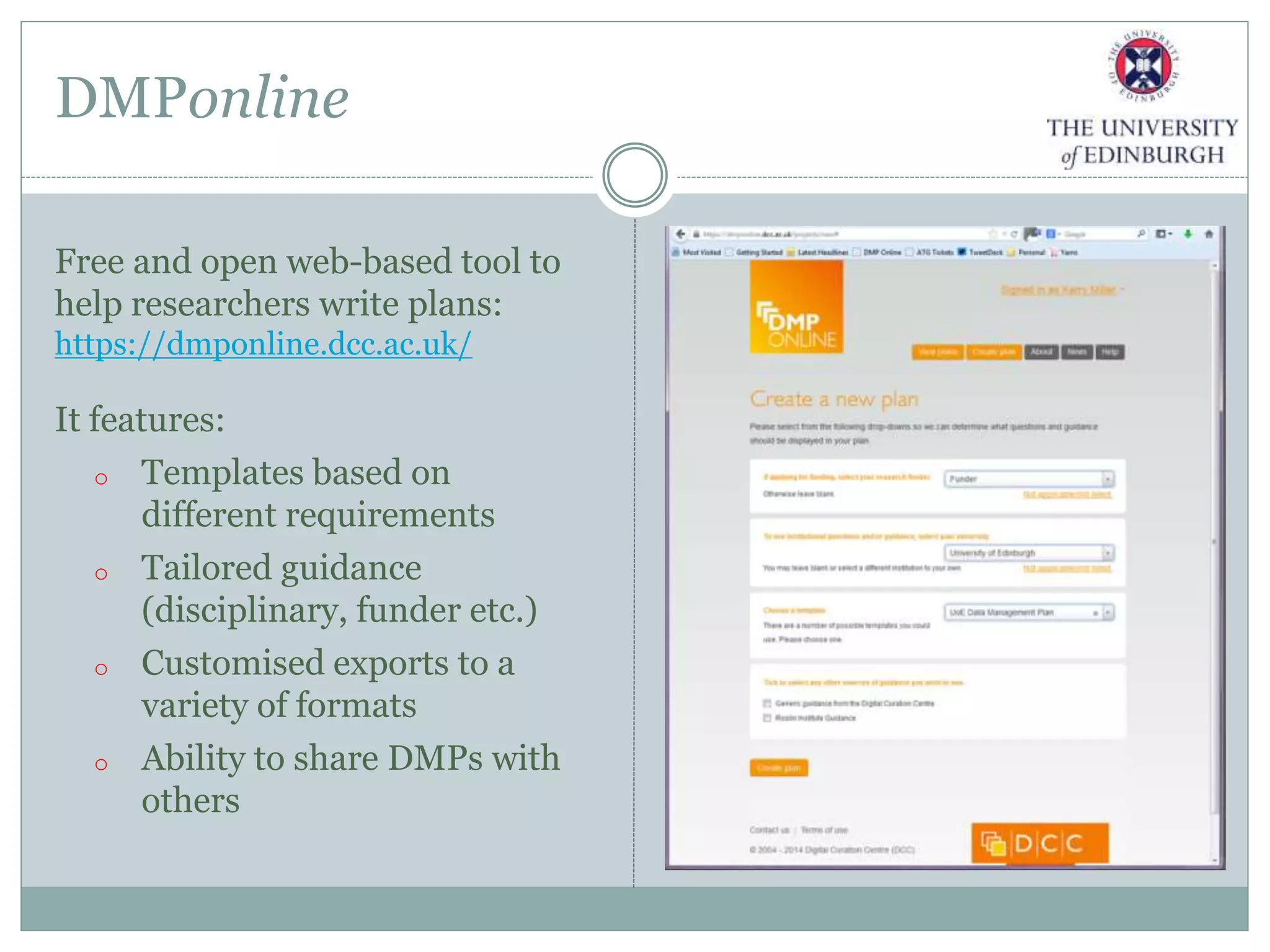 DMPonline
Free and open web-based tool to
help researchers write plans:
https://dmponline.dcc.ac.uk/
It features:
o Templates based on
different requirements
o Tailored guidance
(disciplinary, funder etc.)
o Customised exports to a
variety of formats
o Ability to share DMPs with
others
 