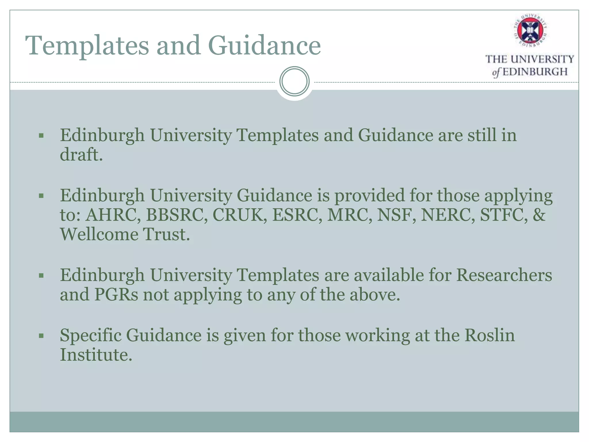 Templates and Guidance
 Edinburgh University Templates and Guidance are still in
draft.
 Edinburgh University Guidance is provided for those applying
to: AHRC, BBSRC, CRUK, ESRC, MRC, NSF, NERC, STFC, &
Wellcome Trust.
 Edinburgh University Templates are available for Researchers
and PGRs not applying to any of the above.
 Specific Guidance is given for those working at the Roslin
Institute.
 