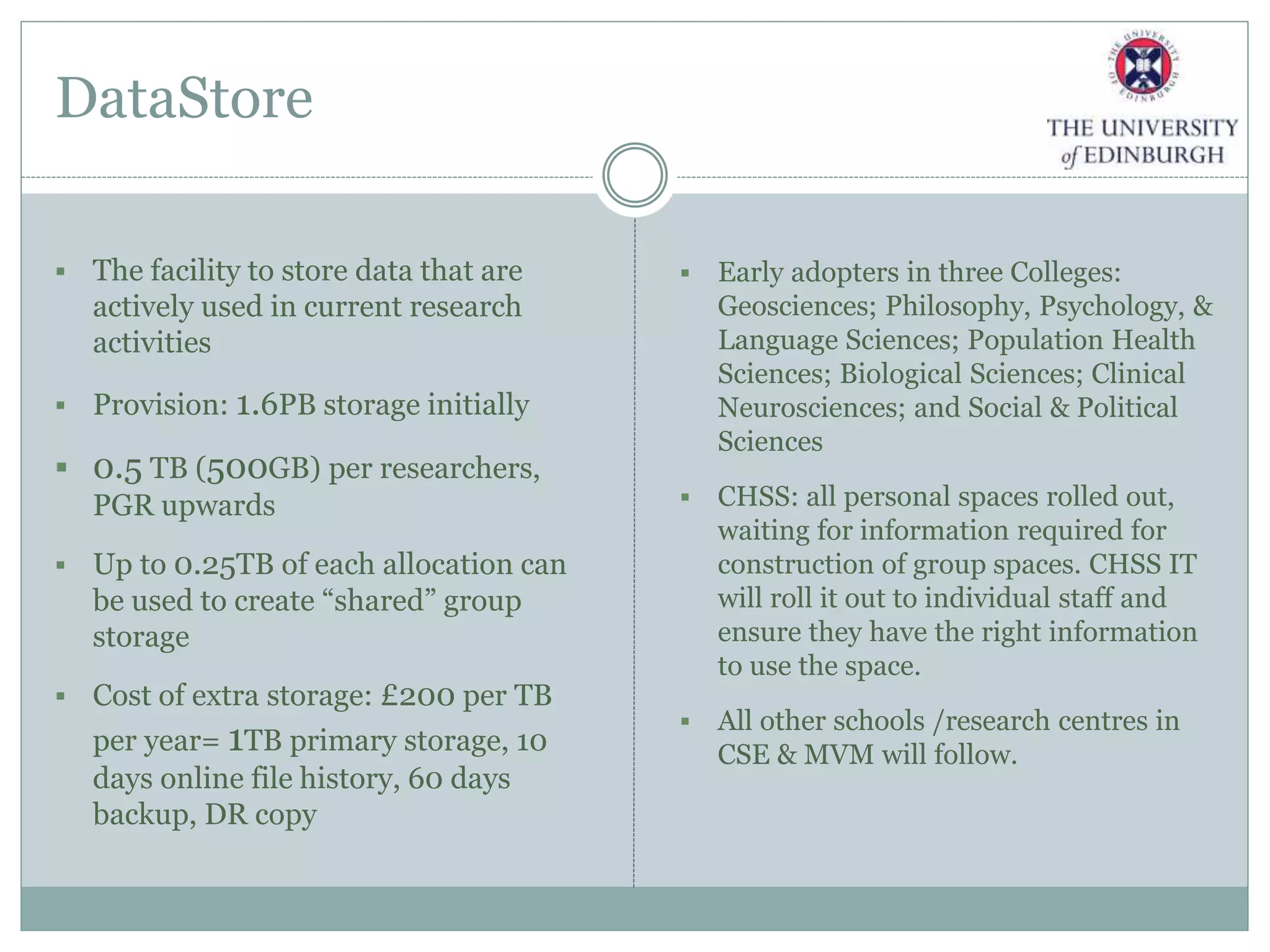 DataStore
 The facility to store data that are
actively used in current research
activities
 Provision: 1.6PB storage initially
 0.5 TB (500GB) per researchers,
PGR upwards
 Up to 0.25TB of each allocation can
be used to create “shared” group
storage
 Cost of extra storage: £200 per TB
per year= 1TB primary storage, 10
days online file history, 60 days
backup, DR copy
 Early adopters in three Colleges:
Geosciences; Philosophy, Psychology, &
Language Sciences; Population Health
Sciences; Biological Sciences; Clinical
Neurosciences; and Social & Political
Sciences
 CHSS: all personal spaces rolled out,
waiting for information required for
construction of group spaces. CHSS IT
will roll it out to individual staff and
ensure they have the right information
to use the space.
 All other schools /research centres in
CSE & MVM will follow.
 