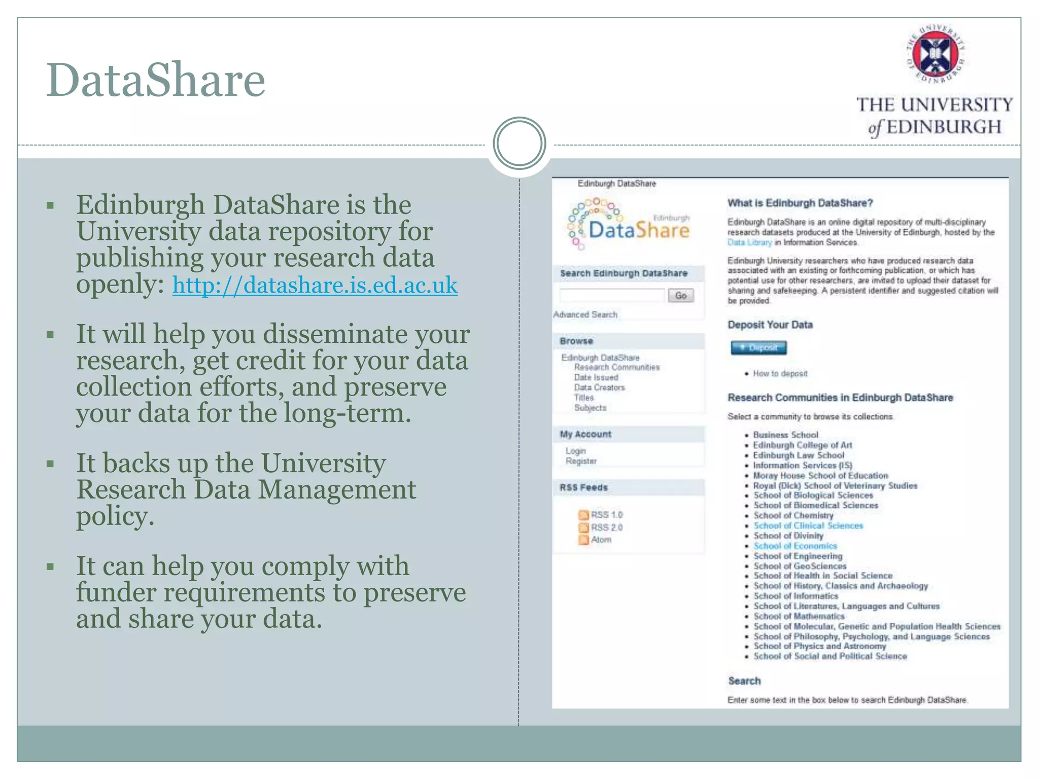 DataShare
 Edinburgh DataShare is the
University data repository for
publishing your research data
openly: http://datashare.is.ed.ac.uk
 It will help you disseminate your
research, get credit for your data
collection efforts, and preserve
your data for the long-term.
 It backs up the University
Research Data Management
policy.
 It can help you comply with
funder requirements to preserve
and share your data.
 