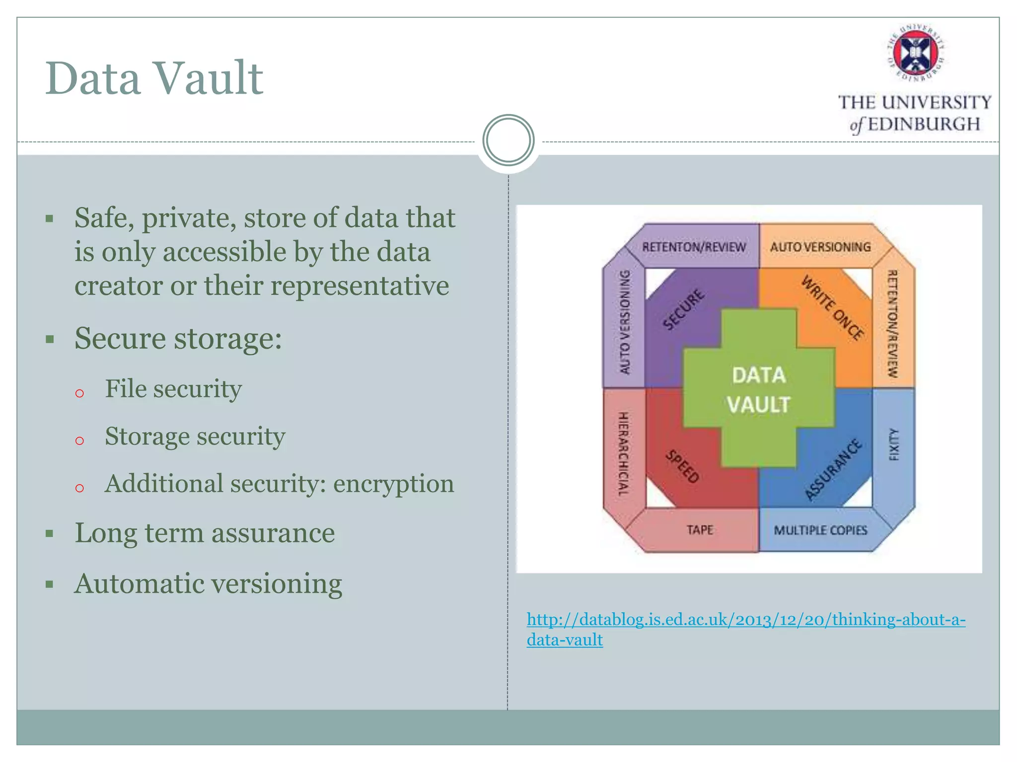 Data Vault
 Safe, private, store of data that
is only accessible by the data
creator or their representative
 Secure storage:
o File security
o Storage security
o Additional security: encryption
 Long term assurance
 Automatic versioning
http://datablog.is.ed.ac.uk/2013/12/20/thinking-about-a-
data-vault
 