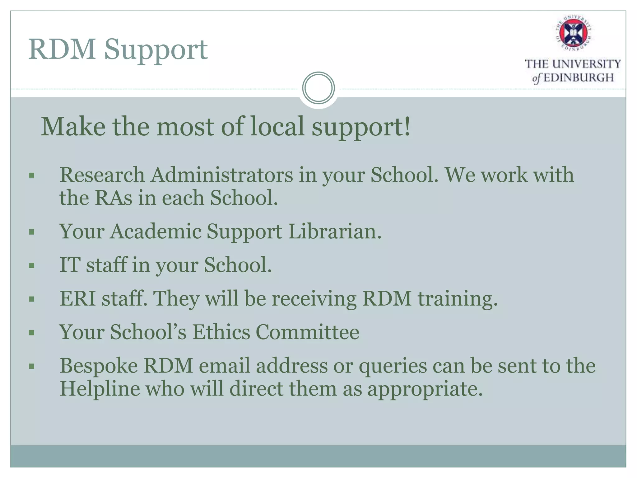 RDM Support
Make the most of local support!
 Research Administrators in your School. We work with
the RAs in each School.
 Your Academic Support Librarian.
 IT staff in your School.
 ERI staff. They will be receiving RDM training.
 Your School’s Ethics Committee
 Bespoke RDM email address or queries can be sent to the
Helpline who will direct them as appropriate.
 