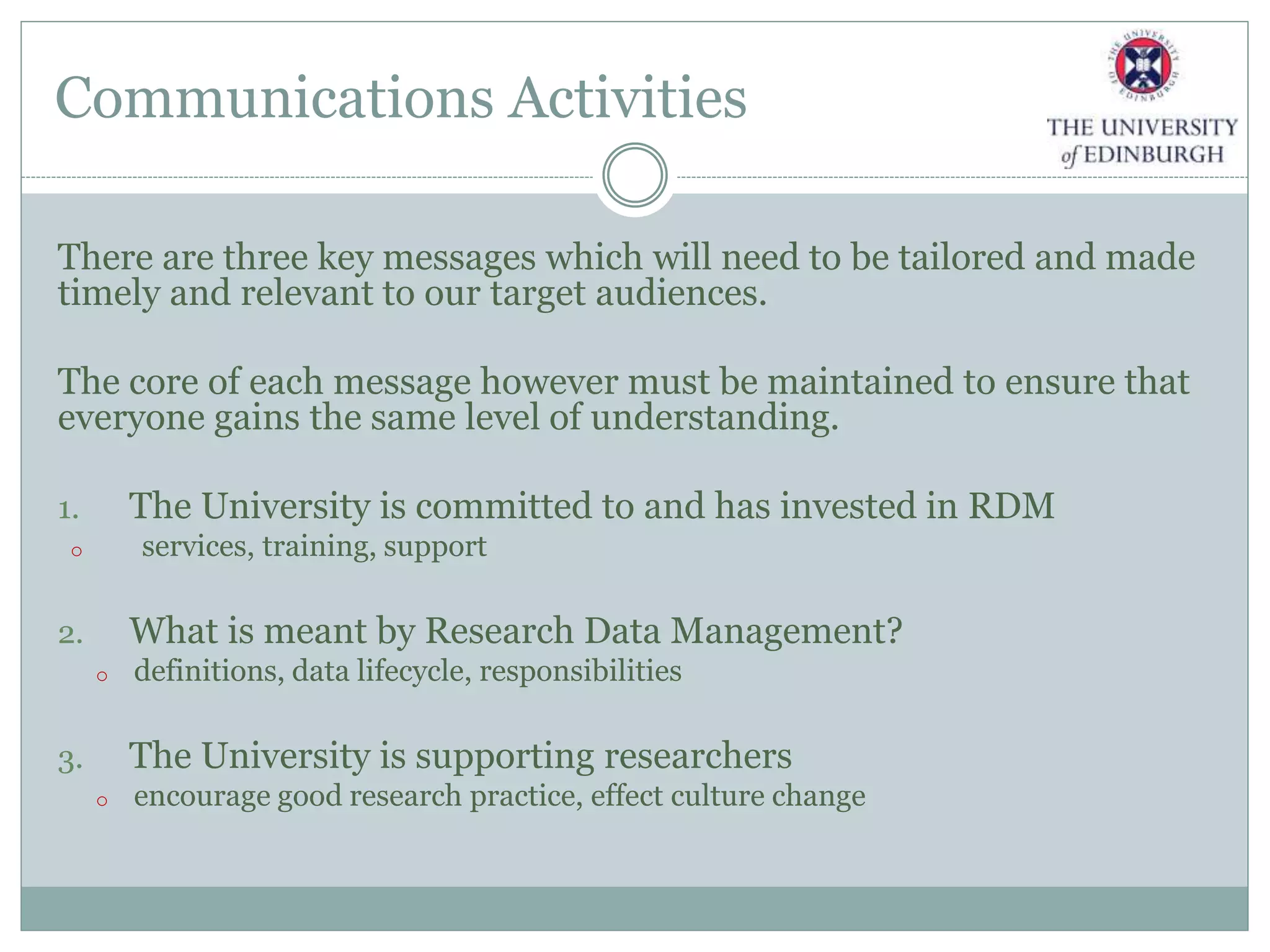 Communications Activities
There are three key messages which will need to be tailored and made
timely and relevant to our target audiences.
The core of each message however must be maintained to ensure that
everyone gains the same level of understanding.
1. The University is committed to and has invested in RDM
o services, training, support
2. What is meant by Research Data Management?
o definitions, data lifecycle, responsibilities
3. The University is supporting researchers
o encourage good research practice, effect culture change
 