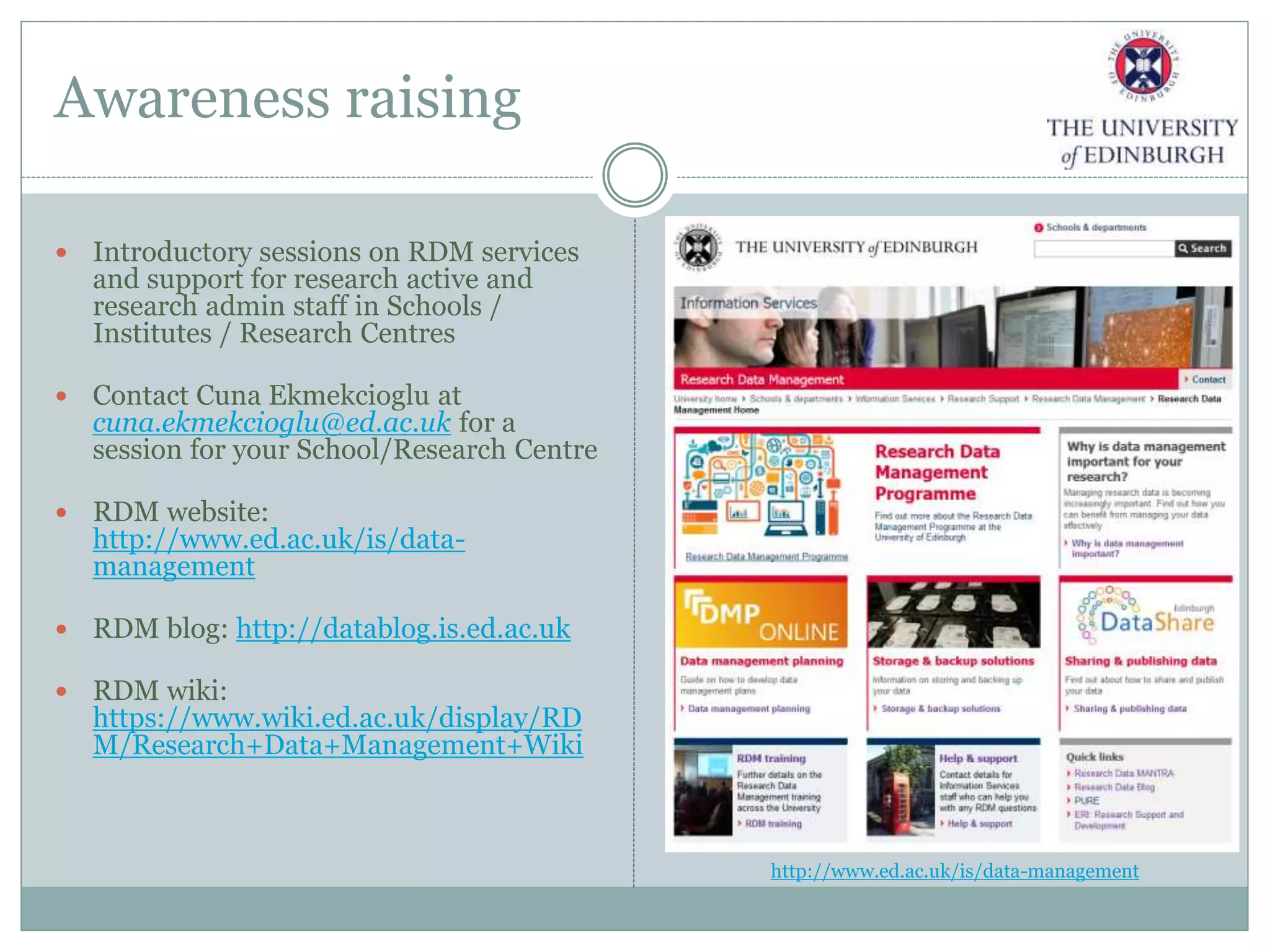 Awareness raising
 Introductory sessions on RDM services
and support for research active and
research admin staff in Schools /
Institutes / Research Centres
 Contact Cuna Ekmekcioglu at
cuna.ekmekcioglu@ed.ac.uk for a
session for your School/Research Centre
 RDM website:
http://www.ed.ac.uk/is/data-
management
 RDM blog: http://datablog.is.ed.ac.uk
 RDM wiki:
https://www.wiki.ed.ac.uk/display/RD
M/Research+Data+Management+Wiki
http://www.ed.ac.uk/is/data-management
 
