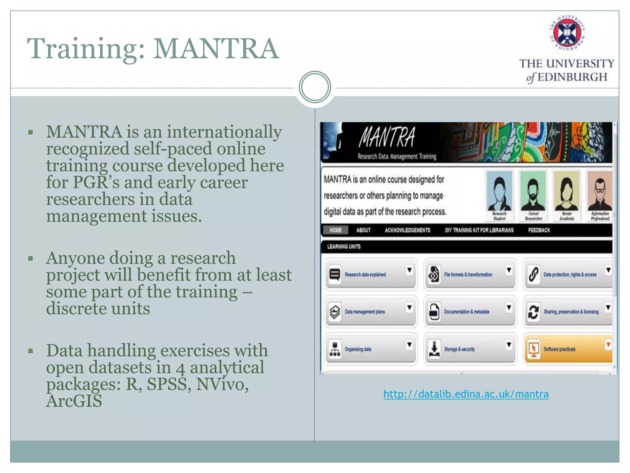 Training: MANTRA
 MANTRA is an internationally
recognized self-paced online
training course developed here
for PGR’s and early career
researchers in data
management issues.
 Anyone doing a research
project will benefit from at least
some part of the training –
discrete units
 Data handling exercises with
open datasets in 4 analytical
packages: R, SPSS, NVivo,
ArcGIS
http://datalib.edina.ac.uk/mantra
 